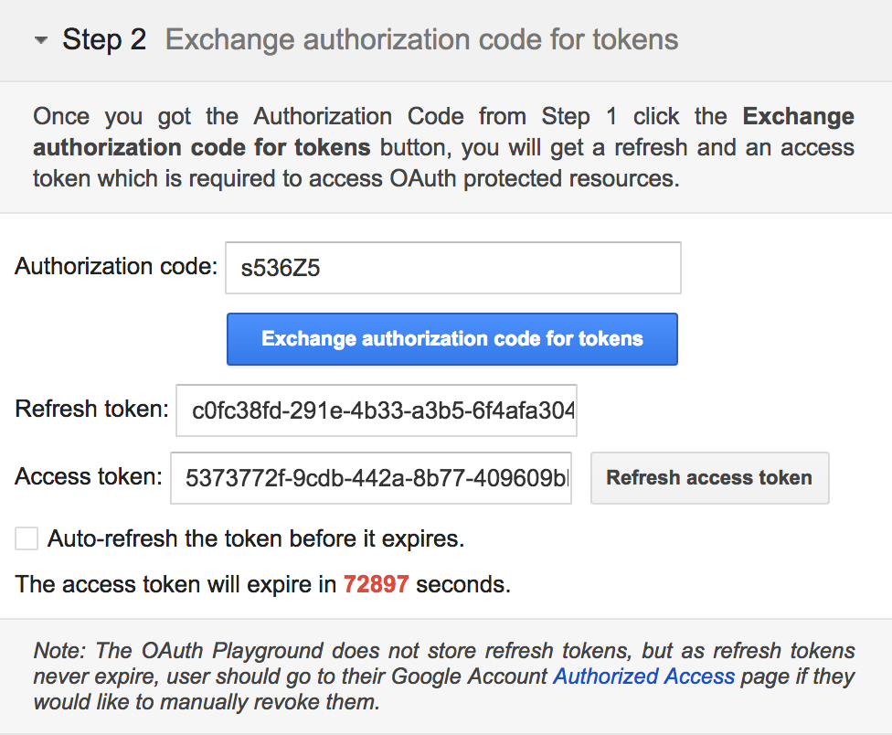 screenshot of the google developers oauth2 playground that shows the following information: 
- Step 2 Exchange authorization code for tokens Once you got the Authorization Code from Step 1 click the Exchange authorization code for tokens button, you will get a refresh and an access token which is required to access Auth protected resources. Authorization code: s536Z5 Refresh token: Access token: 5373772f-9cdb-442a-8b77-409609bl Auto-refresh the token before it expires. The access token will expire in 72897 seconds. Note: The Outh Playground does not store refresh tokens, but as refresh tokens never expire, user should go to their Google Account Authorized Access page if they would like to manually revoke them.

Exchange authorization code for tokens

cOfc38fd-291e-4b33-a3b5-6f4afa304

Refresh access token