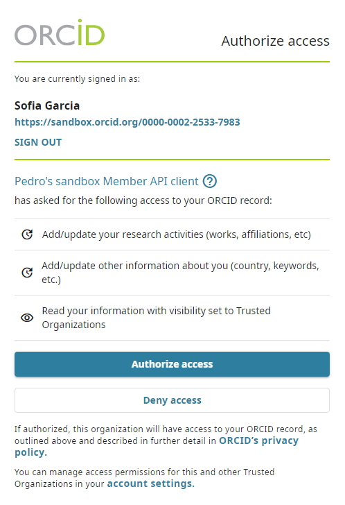 A screen shot of the auth screen that contains the following information:
ORCiD You are currently signed in as: Sofia Garcia https://sandbox.orcid.org/0000-0002-2533-7983 SIGN OUT Pedro's sandbox Member API client B has asked for the following access to your ORCID record: © Add/update your research activities (works, affiliations, etc) & Acchupdate other information about you (country, keywords, O Resentat ontomation with vsiblity set to Trusted

Authorize access

Authorize access Deny access

If authorized, this organization will have access to your ORCID record, as outlined above and described in further detail in ORCID's privacy policy. You can manage access permissions for this and other Trusted Organizations in your account settings.