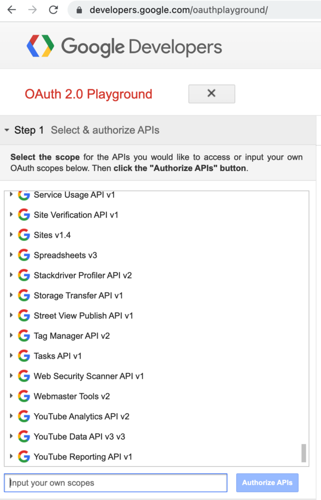 image showing a screenshot of the the first step of the google oauth2 playground set up 

• developers.google.com/oauthplayground/

• Google Developers

Outh 2.0 Playground

- Step 1 Select & authorize APIs Select the scope for the APIs you would like to access or input your own Outh scopes below. Then click the "Authorize APIs" button. * C Service Usage API v1 • G Site Verification API VI • G Sites V1.4 G Spreadsheets v3 • G Stackdriver Profiler API V2 • G Storage Transfer API V1 G Street View Publish API VI * G Tag Manager API V2 • G Tasks API V1 * G Web Security Scanner API V • G Webmaster Tools v2 • G YouTube Analytics API V2 • G YouTube Data API V3 V3 • G YouTube Reporting API v1 Input your own scopes

Authorize APIs
