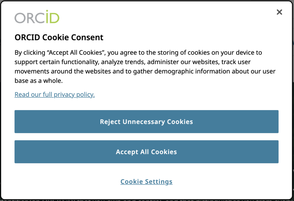 のスクリーンショット ORCIDの Cookie 同意ポップアップ ウィンドウ。 テキストの内容: 「すべての Cookie を受け入れる」をクリックすると、特定の機能のサポート、傾向の分析、当社の Web サイトの管理、Web サイト上のユーザーの動きの追跡、およびユーザー ベースに関する人口統計情報の収集を目的として、デバイスに Cookie が保存されることに同意したものとみなされます。全体。 「プライバシー ポリシー全文をお読みください」というテキストが強調表示されたリンクがあります。 その下には、「不要な Cookie を拒否する」と「すべての Cookie を受け入れる」というテキストが付いた XNUMX つの青いボタンがあります。スクリーンショットの一番下には、「Cookie 設定」というテキストが強調表示されたリンクがあります。